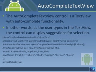 AutoCompleteTextView The AutoCompleteTextView control is a TextView with auto-complete functionality.  In other words, as the user types in the TextView, the control can display suggestions for selection. <AutoCompleteTextView android:id="@+id/actv" android:layout_width="fill_parent" android:layout_height="wrap_content" /> AutoCompleteTextView actv = (AutoCompleteTextView) this.findViewById(R.id.actv); ArrayAdapter<String> aa = new ArrayAdapter<String>(this, android.R.layout.simple_dropdown_item_1line, new String[] {"English", "Hebrew", "Hindi", "Spanish", "German", "Greek" }); actv.setAdapter(aa); 
