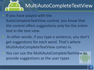 MultiAutoCompleteTextView If you have played with the AutoCompleteTextView control, you know that the control offers suggestions only for the  entire text in the text view. In other words, if you type a sentence, you don’t get suggestions for each word. That’s where MultiAutoCompleteTextView comes in.  You can use the MultiAutoCompleteTextView to provide suggestions as the user types 