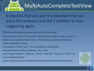 MultiAutoCompleteTextView It requires that you give it a tokenizer that can parse the sentence and tell it whether to start suggesting again. < MultiAutoCompleteTextView android:id="@+id/mactv" android:layout_width="fill_parent" android:layout_height="wrap_content" /> MultiAutoCompleteTextView mactv = (MultiAutoCompleteTextView) this .findViewById(R.id.mactv); ArrayAdapter<String> aa2 = new ArrayAdapter<String>(this, android.R.layout.simple_dropdown_item_1line, new String[] {"English", "Hebrew", "Hindi", "Spanish", "German", "Greek" }); mactv.setAdapter(aa2); mactv.setTokenizer(new MultiAutoCompleteTextView.CommaTokenizer()); 