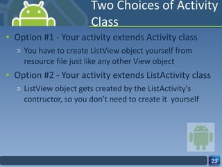 Two Choices of Activity Class Option #1 - Your activity extends Activity class You have to create ListView object yourself from resource file just like any other View object Option #2 - Your activity extends ListActivity class ListView object gets created by the ListActivity's contructor, so you don't need to create it  yourself 