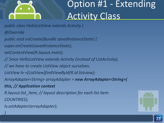 Option #1 - Extending Activity Class public class HelloListView extends Activity { @Override public void onCreate(Bundle savedInstanceState) { super.onCreate(savedInstanceState); setContentView(R.layout.main); // Since HelloListView extends Activity (instead of ListActivity), // we have to create ListView object ourselves. ListView lv =(ListView)findViewById(R.id.listview); ArrayAdapter<String> arrayAdapter =  new ArrayAdapter<String>( this, // Application context R.layout.list_item, // layout description for each list item COUNTRIES); lv.setAdapter(arrayAdapter); } 