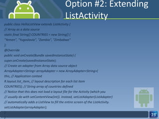 Option #2: Extending ListActivity public class HelloListView extends ListActivity { // Array as a data source static final String[] COUNTRIES = new String[] { "Yemen", "Yugoslavia", "Zambia", "Zimbabwe" }; @Override public void onCreate(Bundle savedInstanceState) { super.onCreate(savedInstanceState); // Create an adapter from Array data source object ArrayAdapter<String> arrayAdapter = new ArrayAdapter<String>( this, // Application context R.layout.list_item, // layout description for each list item COUNTRIES); // String array of countries defined // Notice that this does not load a layout file for the Activity (which you // usually do with setContentView(int)). Instead, setListAdapter(ListAdapter) // automatically adds a ListView to fill the entire screen of the ListActivity. setListAdapter(arrayAdapter); } } 