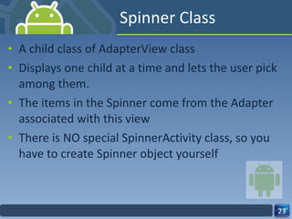 Spinner Class A child class of AdapterView class Displays one child at a time and lets the user pick among them. The items in the Spinner come from the Adapter associated with this view There is NO special SpinnerActivity class, so you have to create Spinner object yourself 