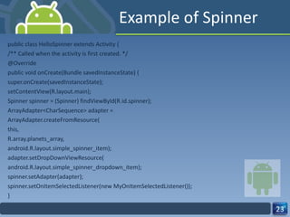 Example of Spinner public class HelloSpinner extends Activity { /** Called when the activity is first created. */ @Override public void onCreate(Bundle savedInstanceState) { super.onCreate(savedInstanceState); setContentView(R.layout.main); Spinner spinner = (Spinner) findViewById(R.id.spinner); ArrayAdapter<CharSequence> adapter = ArrayAdapter.createFromResource( this, R.array.planets_array, android.R.layout.simple_spinner_item); adapter.setDropDownViewResource( android.R.layout.simple_spinner_dropdown_item); spinner.setAdapter(adapter); spinner.setOnItemSelectedListener(new MyOnItemSelectedListener()); } 