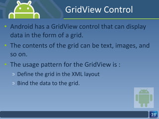 GridView Control Android has a GridView control that can display data in the form of a grid. The contents of the grid can be text, images, and so on. The usage pattern for the GridView is : Define the grid in the XML layout  Bind the data to the grid. 