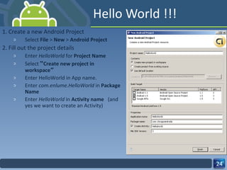 Hello World !!! 1. Create a new Android Project Select  File  >  New  >  Android Project   2. Fill out the project details Enter  HelloWorld  for  Project Name Select   “ Create new project in workspace ” Enter HelloWorld in App name. Enter  com.enlume.HelloWorld  in  Package Name   Enter  HelloWorld  in  Activity name  (and yes we want to create an Activity) 
