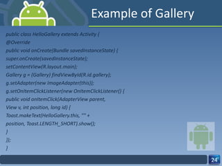 Example of Gallery public class HelloGallery extends Activity { @Override public void onCreate(Bundle savedInstanceState) { super.onCreate(savedInstanceState); setContentView(R.layout.main); Gallery g = (Gallery) findViewById(R.id.gallery); g.setAdapter(new ImageAdapter(this)); g.setOnItemClickListener(new OnItemClickListener() { public void onItemClick(AdapterView parent, View v, int position, long id) { Toast.makeText(HelloGallery.this, "" + position, Toast.LENGTH_SHORT).show(); } }); } 