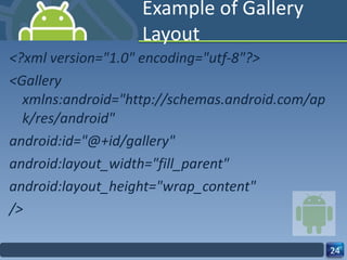 Example of Gallery Layout <?xml version="1.0" encoding="utf-8"?> <Gallery xmlns:android="http://schemas.android.com/apk/res/android" android:id="@+id/gallery" android:layout_width="fill_parent" android:layout_height="wrap_content" /> 