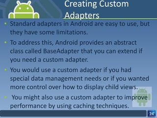 Creating Custom Adapters Standard adapters in Android are easy to use, but they have some limitations.  To address this, Android provides an abstract  class called BaseAdapter that you can extend if you need a custom adapter.  You would use a custom adapter if you had  special data management needs or if you wanted more control over how to display child views. You might also use a custom adapter to improve performance by using caching techniques. 