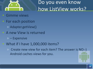 Do you even know how ListView works? Gimme views For each position Adapter.getView() A new View is returned –  Expensive What if I have 1,000,000 items?   Create new view for each item? The answer is NO:-) Android caches views for you. 