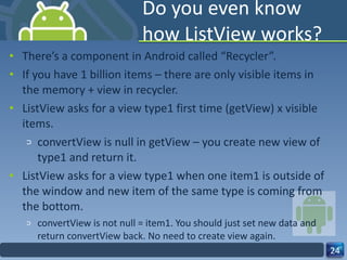 Do you even know how ListView works? There’s a component in Android called “Recycler”. If you have 1 billion items – there are only visible items in the memory + view in recycler. ListView asks for a view type1 first time (getView) x visible items. convertView is null in getView – you create new view of type1 and return it. ListView asks for a view type1 when one item1 is outside of the window and new item of the same type is coming from the bottom.  convertView is not null = item1. You should just set new data and return convertView back. No need to create view again. 