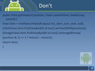 Don’t public View getView(int position, View convertView, ViewGroup parent) { View item = mInflater.inflate(R.layout.list_item_icon_text, null); ((TextView) item.findViewById(R.id.text)).setText(DATA[position]); ((ImageView) item.findViewById(R.id.icon)).setImageBitmap( (position & 1) == 1 ? mIcon1 : mIcon2); return item; } 