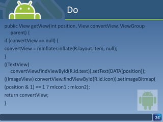 Do public View getView(int position, View convertView, ViewGroup parent) { if (convertView == null) { convertView = mInflater.inflate(R.layout.item, null); } ((TextView) convertView.findViewById(R.id.text)).setText(DATA[position]); ((ImageView) convertView.findViewById(R.id.icon)).setImageBitmap( (position & 1) == 1 ? mIcon1 : mIcon2); return convertView; } 