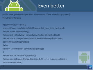 Even better public View getView(int position, View convertView, ViewGroup parent) { ViewHolder holder; if (convertView == null) { convertView = mInflater.inflate(R.layout.list_item_icon_text, null); holder = new ViewHolder(); holder.text = (TextView) convertView.findViewById(R.id.text); holder.icon = (ImageView) convertView.findViewById(R.id.icon); convertView.setTag(holder); } else { holder = (ViewHolder) convertView.getTag(); } holder.text.setText(DATA[position]); holder.icon.setImageBitmap((position & 1) == 1 ? mIcon1 : mIcon2); return convertView; } 