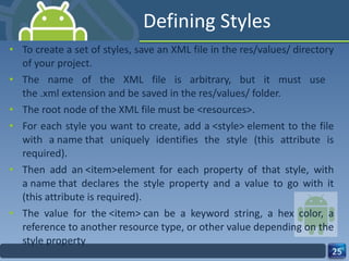 Defining Styles To create a set of styles, save an XML file in the res/values/ directory of your project.  The name of the XML file is arbitrary, but it must use  the .xml extension and be saved in the res/values/ folder. The root node of the XML file must be <resources>. For each style you want to create, add a <style> element to the file with a name that uniquely identifies the style (this attribute is required).  Then add an <item>element for each property of that style, with a name that declares the style property and a value to go with it (this attribute is required).  The value for the <item> can be a keyword string, a hex color, a reference to another resource type, or other value depending on the style property 