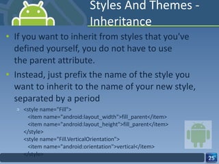 Styles And Themes - Inheritance If you want to inherit from styles that you've defined yourself, you do not have to use the parent attribute.  Instead, just prefix the name of the style you want to inherit to the name of your new style, separated by a period <style name="Fill">    <item name="android:layout_width">fill_parent</item>    <item name="android:layout_height">fill_parent</item> </style> <style name="Fill.VerticalOrientation">    <item name="android:orientation">vertical</item> </style> 