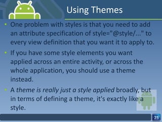 Using Themes One problem with styles is that you need to add an attribute specification of style="@style/..." to every view definition that you want it to apply to.  If you have some style elements you want  applied across an entire activity, or across the  whole application, you should use a theme instead.  A  theme is really just a style applied  broadly, but in terms of defining a theme, it's exactly like a style. 