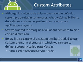 Custom Attributes Although it is nice to be able to override the default system properties in some cases, what we'd really like to do is define custom properties of our own in our application's layouts.   Say we wanted the margins of all of our activities to be a certain dimension.   Below is an example of a custom attribute added to our custom theme  in themes.xml which we can use to define a property called pageMargin: <item name= "pageMargin" >2sp</item> 