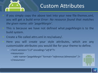 Custom Attributes If you simply copy the above text into your new file themes.xml, you will get a build error  Error: No resource found that matches the given name: attr 'pageMargin' .  This is because we have not defined what pageMargin is to the build system. Create a file called attrs.xml in res/values/.  Here you will create your style attributes, which are any customizable attributes you would like for your theme to define. <?xml version= "1.0"  encoding= "utf-8" ?> <resources>     <attr name= "pageMargin"  format= "reference|dimension"  /> </resources> 