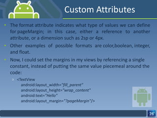 Custom Attributes The format attribute indicates what type of values we can define for pageMargin; in this case, either a reference to another attribute, or a dimension such as 2sp or 4px.   Other examples of possible formats are color,boolean, integer, and float.  Now, I could set the margins in my views by referencing a single constant, instead of putting the same value piecemeal around the code: <TextView     android:layout_width= "fill_parent"     android:layout_height= "wrap_content"     android:text= "Hello"     android:layout_margin= "?pageMargin" /> 
