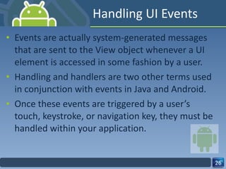Handling UI Events Events are actually system-generated messages that are sent to the View object whenever a UI element is accessed in some fashion by a user. Handling and handlers are two other terms used in conjunction with events in Java and Android.  Once these events are triggered by a user’s touch, keystroke, or navigation key, they must be handled within your application. 