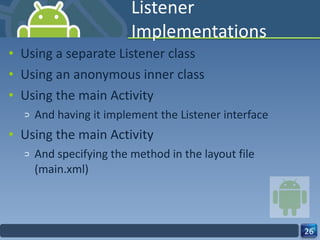 Listener Implementations Using a separate Listener class Using an anonymous inner class Using the main Activity And having it implement the Listener interface Using the main Activity And specifying the method in the layout file (main.xml) 