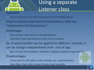 Using a separate Listener class Approach Use an external class that implements View.OnClickListener Import android.view.View.OnClickListener, then say “implements OnClickListener” Advantages You can pass arguments to change behavior Separate classes generally promote loose coupling So, if event handler can be applied to different  controls, it can be change independently from  rest of app. But, in most real situations, behavior is tightly coupled to app anyhow. Disadvantages If you want to call code in main Activity, you  need reference Even then, that code in main Activity must be public 
