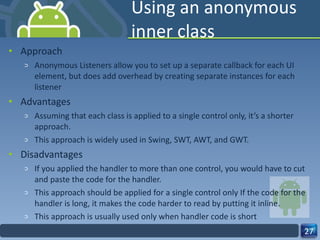 Using an anonymous inner class Approach Anonymous Listeners allow you to set up a separate callback for each UI element, but does add overhead by creating separate instances for each listener Advantages Assuming that each class is applied to a single control only, it’s a shorter approach. This approach is widely used in Swing, SWT, AWT, and GWT. Disadvantages If you applied the handler to more than one control, you would have to cut and paste the code for the handler. This approach should be applied for a single control only If the code for the handler is long, it makes the code harder to read by putting it inline. This approach is usually used only when handler code is short 