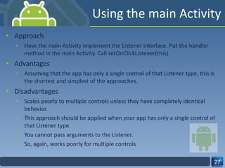 Using the main Activity Approach Have the main Activity implement the Listener interface. Put the handler method in the main Activity. Call setOnClickListener(this). Advantages Assuming that the app has only a single control of that Listener type, this is the shortest and simplest of the approaches. Disadvantages Scales poorly to multiple controls unless they have completely identical behavior. This approach should be applied when your app has only a single control of that Listener type You cannot pass arguments to the Listener. So, again, works poorly for multiple controls 