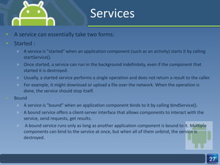 Services A service can essentially take two forms: Started : A service is "started" when an application component (such as an activity) starts it by calling startService().  Once started, a service can run in the background indefinitely, even if the component that started it is destroyed.  Usually, a started service performs a single operation and does not return a result to the caller.  For example, it might download or upload a file over the network. When the operation is done, the service should stop itself. Bound A service is "bound" when an application component binds to it by calling bindService().  A bound service offers a client-server interface that allows components to interact with the service, send requests, get results. A bound service runs only as long as another application component is bound to it. Multiple components can bind to the service at once, but when all of them unbind, the service is destroyed. 