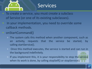 Services To create a service, you must create a subclass of Service (or one of its existing subclasses). In your implementation, you need to override some callback methods. onStartCommand() The system calls this method when another component, such as an activity, requests that the service be started, by calling startService(). Once this method executes, the service is started and can run in the background indefinitely.  If you implement this, it is your responsibility to stop the service when its work is done, by calling stopSelf() or stopService() 