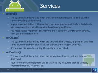 Services onBind() The system calls this method when another component wants to bind with the service by calling bindService().  In your implementation of this method, you must provide an interface that clients use to communicate with the service, by returning an IBinder.  You must always implement this method, but if you don't want to allow binding, then you should return null. onCreate() The system calls this method when the service is first created, to perform one-time setup procedures (before it calls either onStartCommand() or onBind()). If the service is already running, this method is not called. onDestroy() The system calls this method when the service is no longer used and is being destroyed.  Your service should implement this to clean up any resources such as threads, registered listeners, receivers, etc.  This is the last call the service receives. 
