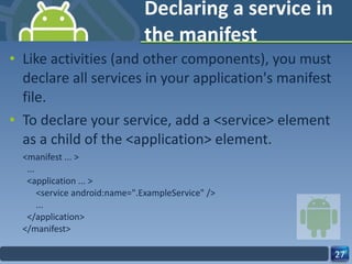 Declaring a service in the manifest Like activities (and other components), you must declare all services in your application's manifest file. To declare your service, add a <service> element as a child of the <application> element. <manifest ... >   ...   <application ... >       <service android:name=".ExampleService" />       ...   </application> </manifest> 