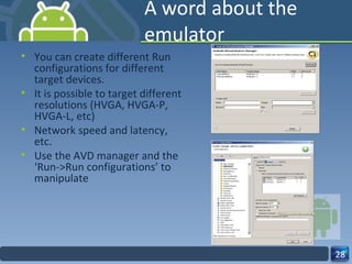 A word about the emulator You can create different Run configurations for different target devices. It is possible to target different resolutions (HVGA, HVGA-P, HVGA-L, etc) Network speed and latency, etc. Use the AVD manager and the ‘Run->Run configurations’ to manipulate 