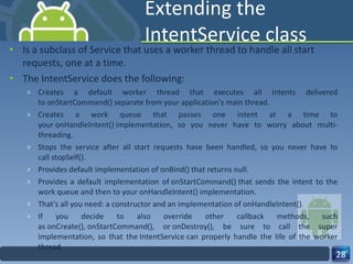 Extending the IntentService class Is a subclass of Service that uses a worker thread to handle all start requests, one at a time.  The IntentService does the following: Creates a default worker thread that executes all intents delivered to onStartCommand() separate from your application's main thread. Creates a work queue that passes one intent at a time to your onHandleIntent() implementation, so you never have to worry about multi-threading. Stops the service after all start requests have been handled, so you never have to call stopSelf(). Provides default implementation of onBind() that returns null. Provides a default implementation of onStartCommand() that sends the intent to the work queue and then to your onHandleIntent() implementation. That's all you need: a constructor and an implementation of onHandleIntent(). If you decide to also override other callback methods, such as onCreate(), onStartCommand(), or onDestroy(), be sure to call the super implementation, so that the IntentService can properly handle the life of the worker thread. 