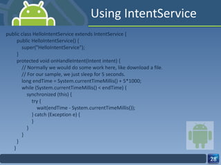 Using IntentService public class HelloIntentService extends IntentService {   public HelloIntentService() {       super("HelloIntentService");   }   protected void onHandleIntent(Intent intent) {       // Normally we would do some work here, like download a file.       // For our sample, we just sleep for 5 seconds.       long endTime = System.currentTimeMillis() + 5*1000;       while (System.currentTimeMillis() < endTime) {           synchronized (this) {               try {                   wait(endTime - System.currentTimeMillis());               } catch (Exception e) {               }           }       }   } } 