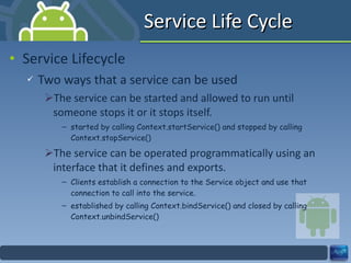 Service Life Cycle Service Lifecycle Two ways that a service can be used The service can be started and allowed to run until someone stops it or it stops itself. started by calling Context.startService() and stopped by calling Context.stopService() The service can be operated programmatically using an interface that it defines and exports. Clients establish a connection to the Service object and use that connection to call into the service. established by calling Context.bindService() and closed by calling Context.unbindService() 