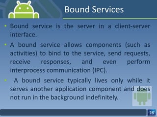 Bound Services Bound service is the server in a client-server interface.  A bound service allows components (such as activities) to bind to the service, send requests, receive responses, and even perform interprocess communication (IPC). A bound service typically lives only while it serves another application component and does not run in the background indefinitely. 