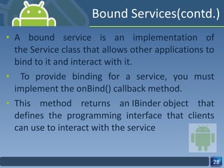 Bound Services(contd.) A bound service is an implementation of the Service class that allows other applications to bind to it and interact with it. To provide binding for a service, you must implement the onBind() callback method.  This method returns an IBinder object that defines the programming interface that clients can use to interact with the service 