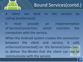 Bound Services(contd.) A client can bind to the service by calling bindService(). It must provide an implementation of ServiceConnection, which monitors the connection with the service.  When the Android system creates the connection between the client and service, it calls onServiceConnected() on the ServiceConnection, to deliver the IBinder that the client can use to communicate with the service 
