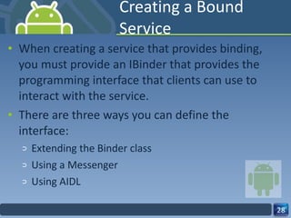 Creating a Bound Service When creating a service that provides binding, you must provide an IBinder that provides the programming interface that clients can use to interact with the service.  There are three ways you can define the interface: Extending the Binder class Using a Messenger Using AIDL 