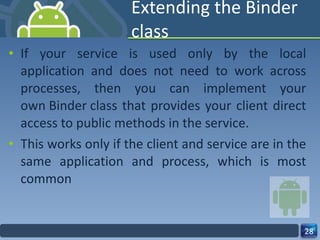 Extending the Binder class If your service is used only by the local application and does not need to work across processes, then you can implement your own Binder class that provides your client direct access to public methods in the service. This works only if the client and service are in the same application and process, which is most common 