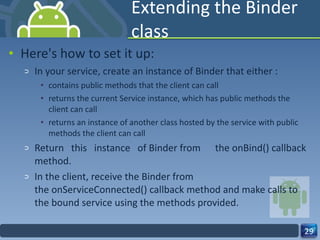 Extending the Binder class Here's how to set it up: In your service, create an instance of Binder that either : contains public methods that the client can call returns the current Service instance, which has public methods the client can call returns an instance of another class hosted by the service with public methods the client can call Return this instance of Binder from  the onBind() callback method. In the client, receive the Binder from the onServiceConnected() callback method and make calls to the bound service using the methods provided. 