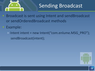 Sending Broadcast Broadcast is sent using Intent and sendBroadcast or sendOrderedBroadcast methods Example: Intent intent = new Intent(“com.enlume.MSG_PRO"); sendBroadcast(intent); 