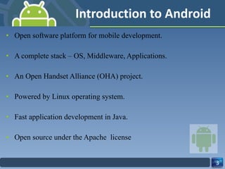 Introduction to Android Open software platform for mobile development. A complete stack – OS, Middleware, Applications. An Open Handset Alliance (OHA) project. Powered by Linux operating system. Fast application development in Java. Open source under the Apache  license 