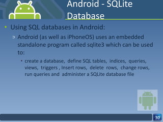 Android - SQLite Database Using SQL databases in Android: Android (as well as iPhoneOS) uses an embedded standalone program called sqlite3 which can be used to: create a database,  define SQL tables,  indices,  queries,  views,  triggers , Insert rows,  delete  rows,  change rows,  run queries and  administer a SQLite database file  