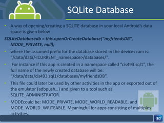 SQLite Database A way of opening/creating a SQLITE database in your local Android’s data space is given below SQLiteDatabasedb = this.openOrCreateDatabase("myfriendsDB",  MODE_PRIVATE, null); where the assumed prefix for the database stored in the devices ram is: "/data/data/<CURRENT_namespace>/databases/". For instance if this app is created in a namespace called “cis493.sql1”, the full name of the newly created database will be: “/data/data/cis493.sql1/databases/myfriendsDB”.  This file could later be used by other activities in the app or exported out of the emulator (adbpush…) and given to a tool such as SQLITE_ADMINISTRATOR. MODEcould be: MODE_PRIVATE, MODE_WORLD_READABLE, and MODE_WORLD_WRITEABLE. Meaningful for apps consisting of multiples activities. 