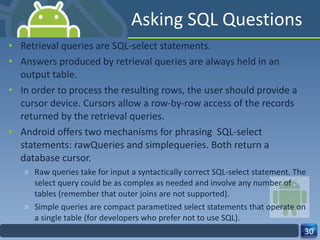 Asking SQL Questions Retrieval queries are SQL-select statements.  Answers produced by retrieval queries are always held in an output table.  In order to process the resulting rows, the user should provide a cursor device. Cursors allow a row-by-row access of the records returned by the retrieval queries. Android offers two mechanisms for phrasing  SQL-select statements: rawQueries and simplequeries. Both return a database cursor.  Raw queries take for input a syntactically correct SQL-select statement. The select query could be as complex as needed and involve any number of tables (remember that outer joins are not supported).  Simple queries are compact parametized select statements that operate on a single table (for developers who prefer not to use SQL). 