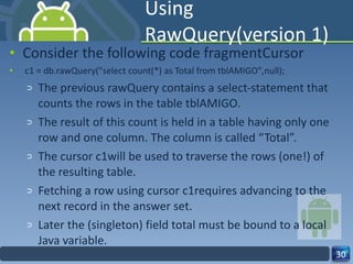 Using RawQuery(version 1) Consider the following code fragmentCursor c1 = db.rawQuery("select count(*) as Total from tblAMIGO",null); The previous rawQuery contains a select-statement that counts the rows in the table tblAMIGO.  The result of this count is held in a table having only one row and one column. The column is called “Total”.  The cursor c1will be used to traverse the rows (one!) of the resulting table. Fetching a row using cursor c1requires advancing to the next record in the answer set. Later the (singleton) field total must be bound to a local Java variable.  