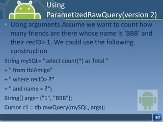 Using ParametizedRawQuery(version 2) Using arguments.Assume we want to count how many friends are there whose name is ‘BBB’ and their recID> 1. We could use the following construction  String mySQL= "select count(*) as Total " + " from tblAmigo" + " where recID>  ?" + " and name =  ?"; String[] args= {"1", "BBB"}; Cursor c1 = db.rawQuery(mySQL, args); 